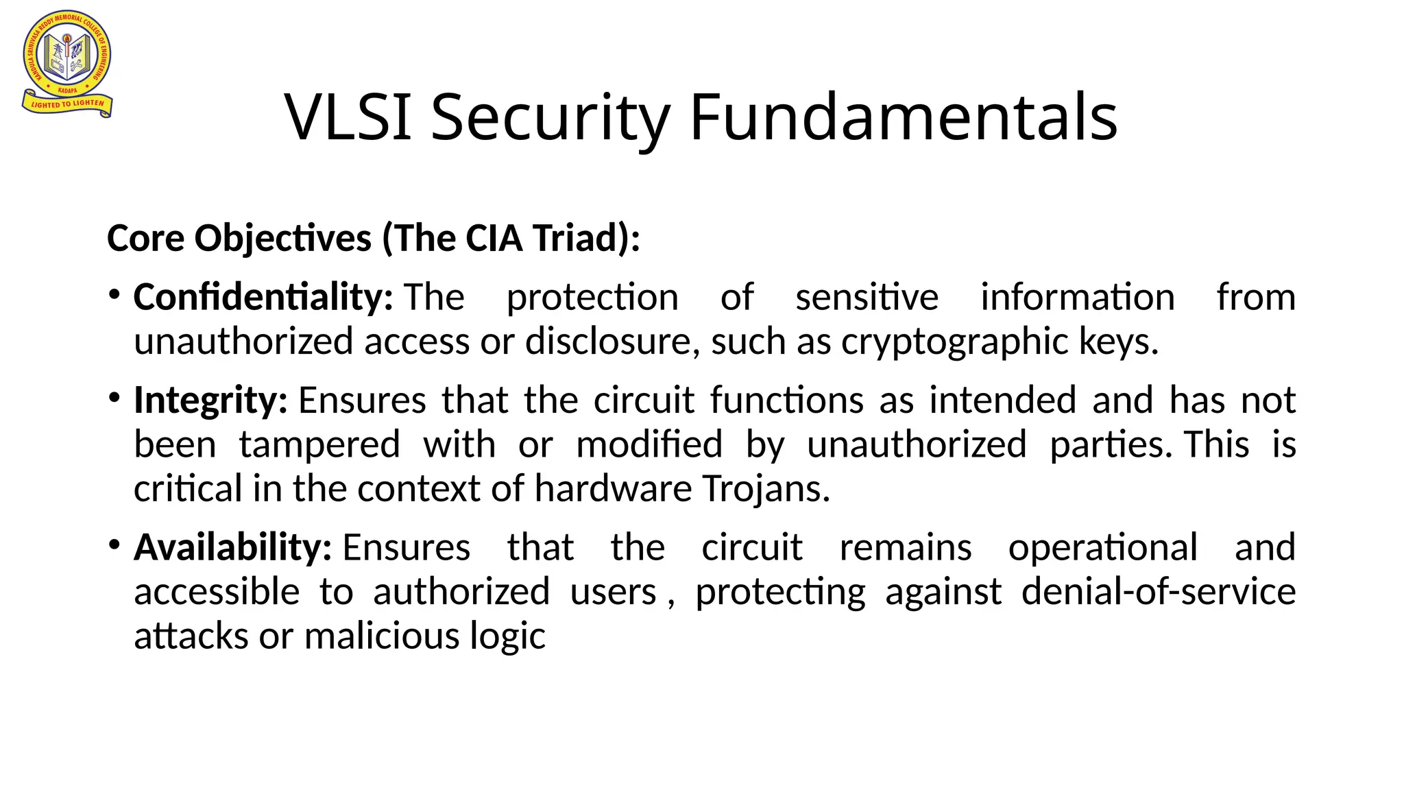 VLSI Security Fundamentals
Core Objectives (The CIA Triad):
• Confidentiality: The protection of sensitive information from
unauthorized access or disclosure, such as cryptographic keys.
• Integrity: Ensures that the circuit functions as intended and has not
been tampered with or modified by unauthorized parties. This is
critical in the context of hardware Trojans.
• Availability: Ensures that the circuit remains operational and
accessible to authorized users , protecting against denial-of-service
attacks or malicious logic
 