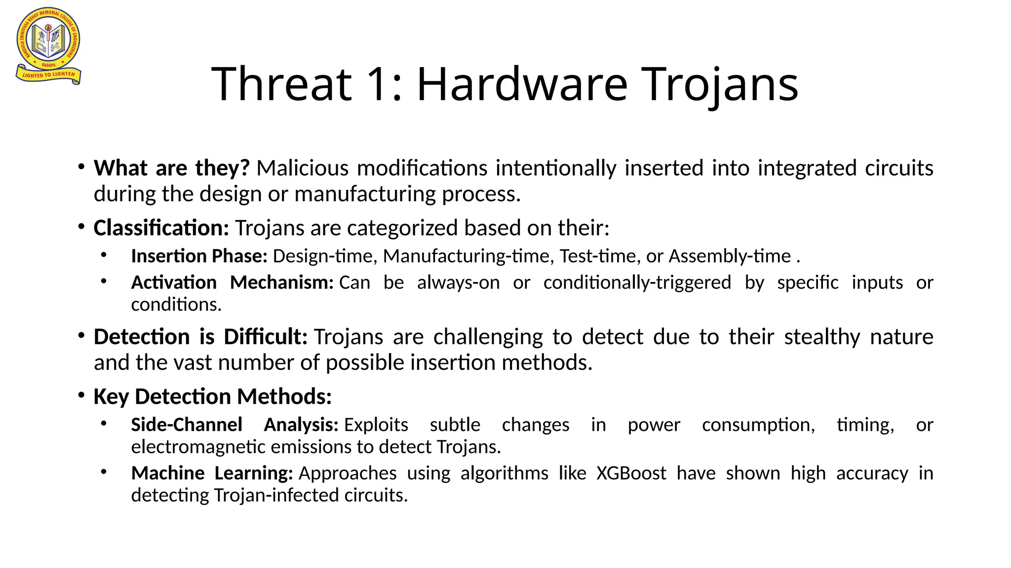 Threat 1: Hardware Trojans
• What are they? Malicious modifications intentionally inserted into integrated circuits
during the design or manufacturing process.
• Classification: Trojans are categorized based on their:
• Insertion Phase: Design-time, Manufacturing-time, Test-time, or Assembly-time .
• Activation Mechanism: Can be always-on or conditionally-triggered by specific inputs or
conditions.
• Detection is Difficult: Trojans are challenging to detect due to their stealthy nature
and the vast number of possible insertion methods.
• Key Detection Methods:
• Side-Channel Analysis: Exploits subtle changes in power consumption, timing, or
electromagnetic emissions to detect Trojans.
• Machine Learning: Approaches using algorithms like XGBoost have shown high accuracy in
detecting Trojan-infected circuits.
 