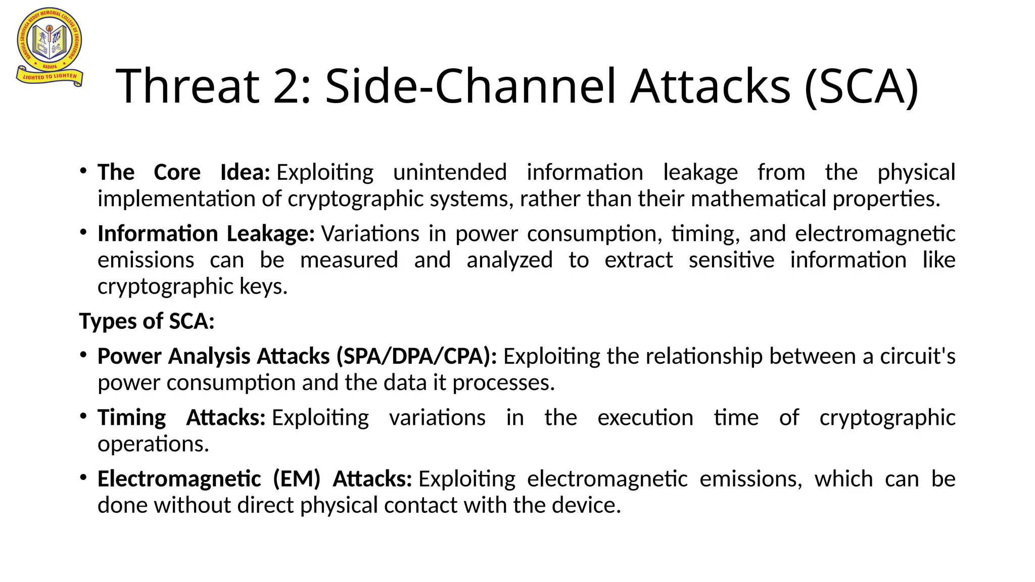 Threat 2: Side-Channel Attacks (SCA)
• The Core Idea: Exploiting unintended information leakage from the physical
implementation of cryptographic systems, rather than their mathematical properties.
• Information Leakage: Variations in power consumption, timing, and electromagnetic
emissions can be measured and analyzed to extract sensitive information like
cryptographic keys.
Types of SCA:
• Power Analysis Attacks (SPA/DPA/CPA): Exploiting the relationship between a circuit's
power consumption and the data it processes.
• Timing Attacks: Exploiting variations in the execution time of cryptographic
operations.
• Electromagnetic (EM) Attacks: Exploiting electromagnetic emissions, which can be
done without direct physical contact with the device.
 