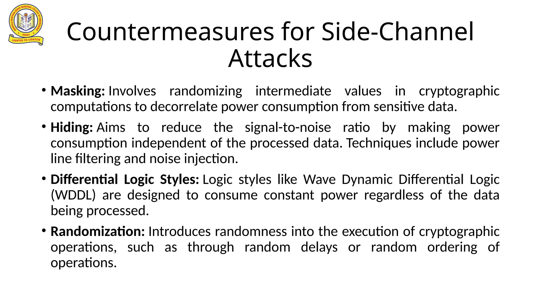 Countermeasures for Side-Channel
Attacks
• Masking: Involves randomizing intermediate values in cryptographic
computations to decorrelate power consumption from sensitive data.
• Hiding: Aims to reduce the signal-to-noise ratio by making power
consumption independent of the processed data. Techniques include power
line filtering and noise injection.
• Differential Logic Styles: Logic styles like Wave Dynamic Differential Logic
(WDDL) are designed to consume constant power regardless of the data
being processed.
• Randomization: Introduces randomness into the execution of cryptographic
operations, such as through random delays or random ordering of
operations.
 