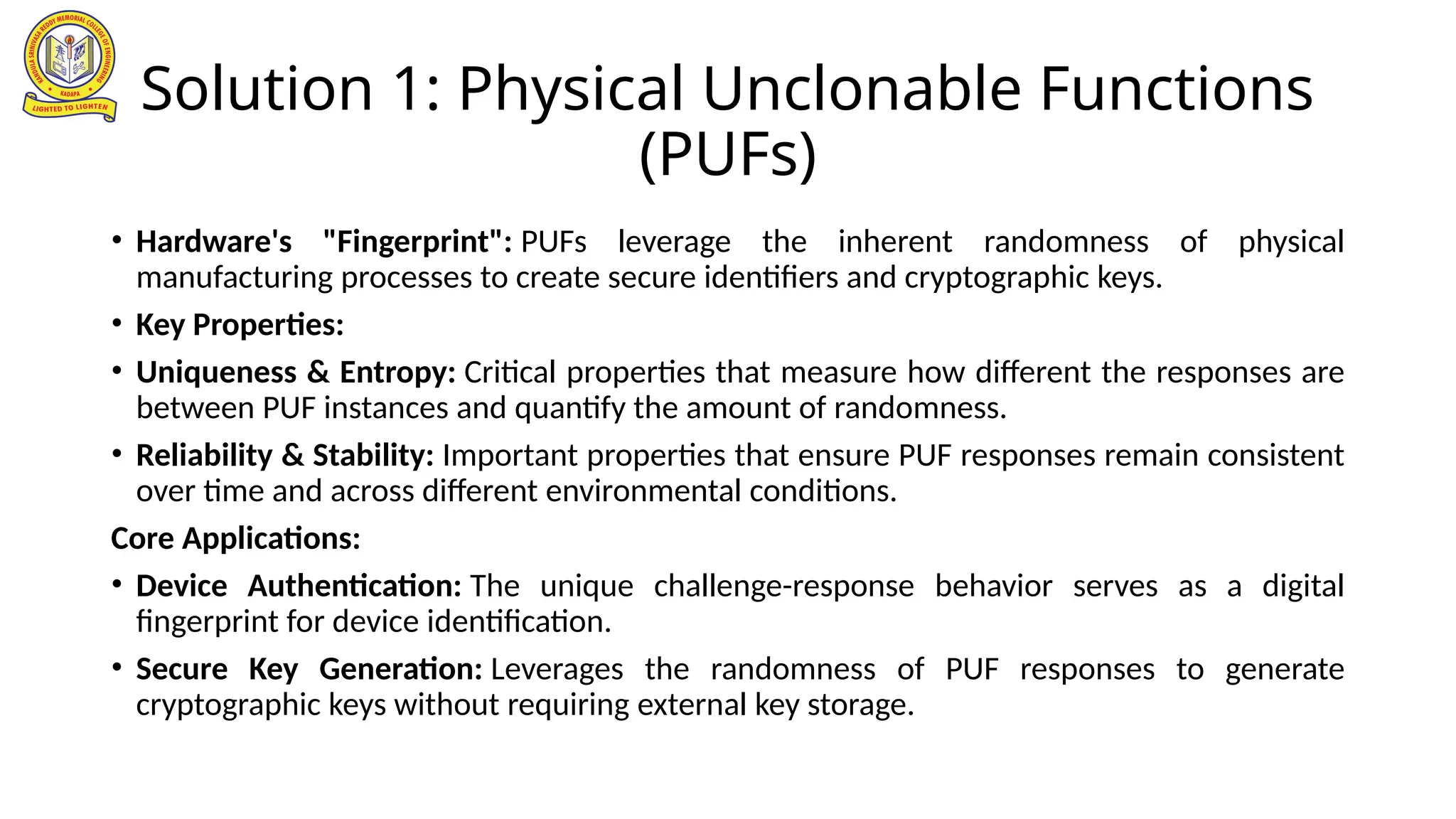 Solution 1: Physical Unclonable Functions
(PUFs)
• Hardware's "Fingerprint": PUFs leverage the inherent randomness of physical
manufacturing processes to create secure identifiers and cryptographic keys.
• Key Properties:
• Uniqueness & Entropy: Critical properties that measure how different the responses are
between PUF instances and quantify the amount of randomness.
• Reliability & Stability: Important properties that ensure PUF responses remain consistent
over time and across different environmental conditions.
Core Applications:
• Device Authentication: The unique challenge-response behavior serves as a digital
fingerprint for device identification.
• Secure Key Generation: Leverages the randomness of PUF responses to generate
cryptographic keys without requiring external key storage.
 