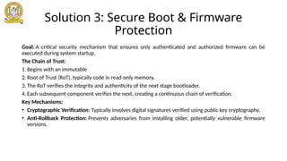Solution 3: Secure Boot & Firmware
Protection
Goal: A critical security mechanism that ensures only authenticated and authorized firmware can be
executed during system startup.
The Chain of Trust:
1. Begins with an immutable
2. Root of Trust (RoT), typically code in read-only memory.
3. The RoT verifies the integrity and authenticity of the next stage bootloader.
4. Each subsequent component verifies the next, creating a continuous chain of verification.
Key Mechanisms:
• Cryptographic Verification: Typically involves digital signatures verified using public key cryptography.
• Anti-Rollback Protection: Prevents adversaries from installing older, potentially vulnerable firmware
versions.
 