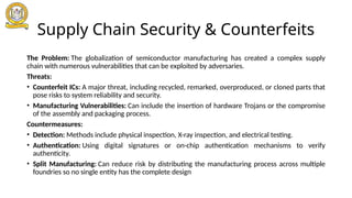 Supply Chain Security & Counterfeits
The Problem: The globalization of semiconductor manufacturing has created a complex supply
chain with numerous vulnerabilities that can be exploited by adversaries.
Threats:
• Counterfeit ICs: A major threat, including recycled, remarked, overproduced, or cloned parts that
pose risks to system reliability and security.
• Manufacturing Vulnerabilities: Can include the insertion of hardware Trojans or the compromise
of the assembly and packaging process.
Countermeasures:
• Detection: Methods include physical inspection, X-ray inspection, and electrical testing.
• Authentication: Using digital signatures or on-chip authentication mechanisms to verify
authenticity.
• Split Manufacturing: Can reduce risk by distributing the manufacturing process across multiple
foundries so no single entity has the complete design
 