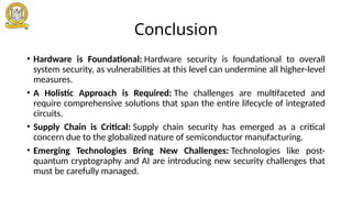Conclusion
• Hardware is Foundational: Hardware security is foundational to overall
system security, as vulnerabilities at this level can undermine all higher-level
measures.
• A Holistic Approach is Required: The challenges are multifaceted and
require comprehensive solutions that span the entire lifecycle of integrated
circuits.
• Supply Chain is Critical: Supply chain security has emerged as a critical
concern due to the globalized nature of semiconductor manufacturing.
• Emerging Technologies Bring New Challenges: Technologies like post-
quantum cryptography and AI are introducing new security challenges that
must be carefully managed.
 