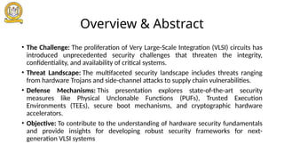 Overview & Abstract
• The Challenge: The proliferation of Very Large-Scale Integration (VLSI) circuits has
introduced unprecedented security challenges that threaten the integrity,
confidentiality, and availability of critical systems.
• Threat Landscape: The multifaceted security landscape includes threats ranging
from hardware Trojans and side-channel attacks to supply chain vulnerabilities.
• Defense Mechanisms: This presentation explores state-of-the-art security
measures like Physical Unclonable Functions (PUFs), Trusted Execution
Environments (TEEs), secure boot mechanisms, and cryptographic hardware
accelerators.
• Objective: To contribute to the understanding of hardware security fundamentals
and provide insights for developing robust security frameworks for next-
generation VLSI systems
 