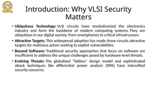 Introduction: Why VLSI Security
Matters
• Ubiquitous Technology: VLSI circuits have revolutionized the electronics
industry and form the backbone of modern computing systems. They are
ubiquitous in our digital society, from smartphones to critical infrastructure.
• Attractive Targets: This widespread adoption has made these circuits attractive
targets for malicious actors seeking to exploit vulnerabilities.
• Beyond Software: Traditional security approaches that focus on software are
insufficient to address the unique challenges posed by hardware-level threats.
• Evolving Threats: The globalized "fabless" design model and sophisticated
attack techniques like differential power analysis (DPA) have intensified
security concerns.
 