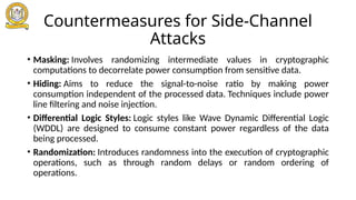Countermeasures for Side-Channel
Attacks
• Masking: Involves randomizing intermediate values in cryptographic
computations to decorrelate power consumption from sensitive data.
• Hiding: Aims to reduce the signal-to-noise ratio by making power
consumption independent of the processed data. Techniques include power
line filtering and noise injection.
• Differential Logic Styles: Logic styles like Wave Dynamic Differential Logic
(WDDL) are designed to consume constant power regardless of the data
being processed.
• Randomization: Introduces randomness into the execution of cryptographic
operations, such as through random delays or random ordering of
operations.
 