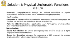 Solution 1: Physical Unclonable Functions
(PUFs)
• Hardware's "Fingerprint": PUFs leverage the inherent randomness of physical
manufacturing processes to create secure identifiers and cryptographic keys.
• Key Properties:
• Uniqueness & Entropy: Critical properties that measure how different the responses are
between PUF instances and quantify the amount of randomness.
• Reliability & Stability: Important properties that ensure PUF responses remain consistent
over time and across different environmental conditions.
Core Applications:
• Device Authentication: The unique challenge-response behavior serves as a digital
fingerprint for device identification.
• Secure Key Generation: Leverages the randomness of PUF responses to generate
cryptographic keys without requiring external key storage.
 