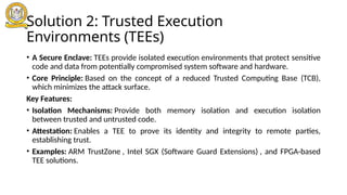 Solution 2: Trusted Execution
Environments (TEEs)
• A Secure Enclave: TEEs provide isolated execution environments that protect sensitive
code and data from potentially compromised system software and hardware.
• Core Principle: Based on the concept of a reduced Trusted Computing Base (TCB),
which minimizes the attack surface.
Key Features:
• Isolation Mechanisms: Provide both memory isolation and execution isolation
between trusted and untrusted code.
• Attestation: Enables a TEE to prove its identity and integrity to remote parties,
establishing trust.
• Examples: ARM TrustZone , Intel SGX (Software Guard Extensions) , and FPGA-based
TEE solutions.
 