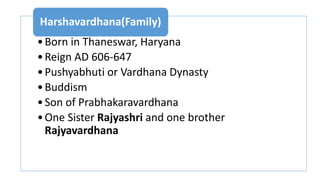 •Born in Thaneswar, Haryana
•Reign AD 606-647
•Pushyabhuti or Vardhana Dynasty
•Buddism
•Son of Prabhakaravardhana
•One Sister Rajyashri and one brother
Rajyavardhana
Harshavardhana(Family)
 