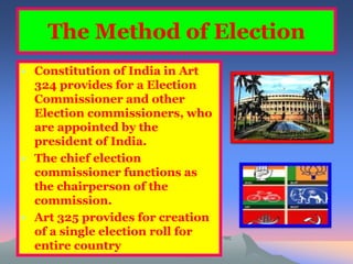 The Method of Election 
• Constitution of India in Art 
324 provides for a Election 
Commissioner and other 
Election commissioners, who 
are appointed by the 
president of India. 
• The chief election 
commissioner functions as 
the chairperson of the 
commission. 
• Art 325 provides for creation 
of a single election roll for 
entire country 
 