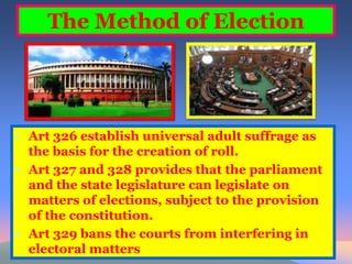 The Method of Election 
• Art 326 establish universal adult suffrage as 
the basis for the creation of roll. 
• Art 327 and 328 provides that the parliament 
and the state legislature can legislate on 
matters of elections, subject to the provision 
of the constitution. 
• Art 329 bans the courts from interfering in 
electoral matters 
 