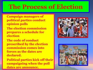 The Process of Election 
• Campaign managers of 
political parties conduct 
opinion polls 
• The election commission 
prepares a schedule for 
election 
• The code of conduct 
prescribed by the election 
commission comes into 
forces as the dates are 
declared. 
• Political parties kick off their 
campaigning when the poll 
dates are announce. 
 