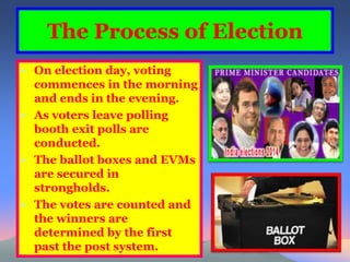 The Process of Election 
• On election day, voting 
commences in the morning 
and ends in the evening. 
• As voters leave polling 
booth exit polls are 
conducted. 
• The ballot boxes and EVMs 
are secured in 
strongholds. 
• The votes are counted and 
the winners are 
determined by the first 
past the post system. 
 