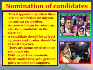 Nomination of candidates 
• This happens only when there 
are no restriction on anyone 
to contest an election. 
• Anyone who can be voter can 
also be a candidate in the 
election. 
• A candidate should be at least 
25 years and a voter should be 
at least 18 years. 
There are some restriction on 
criminals etc. 
• Politics parties nominate 
their candidates ,who gets the 
party symbol and support. 
 
