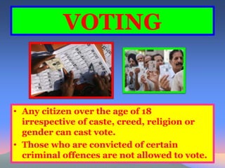 VOTING 
• Any citizen over the age of 18 
irrespective of caste, creed, religion or 
gender can cast vote. 
• Those who are convicted of certain 
criminal offences are not allowed to vote. 
 