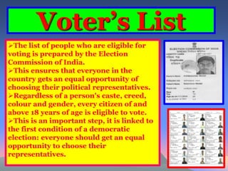 Voter’s List 
The list of people who are eligible for 
voting is prepared by the Election 
Commission of India. 
This ensures that everyone in the 
country gets an equal opportunity of 
choosing their political representatives. 
Regardless of a person's caste, creed, 
colour and gender, every citizen of and 
above 18 years of age is eligible to vote. 
This is an important step, it is linked to 
the first condition of a democratic 
election: everyone should get an equal 
opportunity to choose their 
representatives. 
 