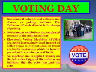 VOTING DAY 
 Government schools and colleges are 
chosen as polling stations. The 
Collector of each district is in charge 
of polling. 
 Government employees are employed 
to many of the polling stations. 
 Electronic Voting Machines (EVMs) 
are being increasingly used instead of 
ballot boxes to prevent election fraud 
via booth capturing, which is heavily 
prevalent in certain parts of India. 
 An indelible ink is applied usually on 
the left index finger of the voter as an 
indicator that the voter has cast his 
vote. 
 
