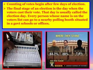  Counting of votes begin after few days of election. 
 The final stage of an election is the day when the 
voters cast their vote. That day is usually called the 
election day. Every person whose name is on the 
voters list can go to a nearby polling booth situated 
in a govt schools or offices. 
 