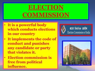 ELECTION 
COMMISSION 
• It is a powerful body 
which conducts elections 
in our country 
• It implements the code of 
conduct and punishes 
any candidate or party 
that violates it. 
• Election commission is 
free from political 
influence. 
 