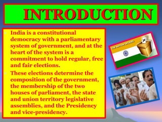 INTRODUCTION 
• India is a constitutional 
democracy with a parliamentary 
system of government, and at the 
heart of the system is a 
commitment to hold regular, free 
and fair elections. 
• These elections determine the 
composition of the government, 
the membership of the two 
houses of parliament, the state 
and union territory legislative 
assemblies, and the Presidency 
and vice-presidency. 
 