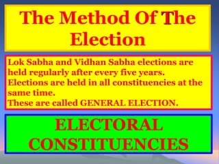The Method Of The 
Election 
Lok Sabha and Vidhan Sabha elections are 
held regularly after every five years. 
Elections are held in all constituencies at the 
same time. 
These are called GENERAL ELECTION. 
ELECTORAL 
CONSTITUENCIES 
 