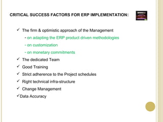 CRITICAL SUCCESS FACTORS FOR ERP IMPLEMENTATION:
 The firm & optimistic approach of the Management
- on adapting the ERP product driven methodologies
- on customization
- on monetary commitments
 The dedicated Team
 Good Training
 Strict adherence to the Project schedules
 Right technical infra-structure
 Change Management
Data Accuracy
 