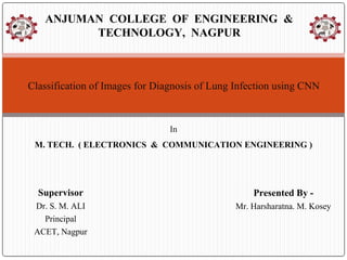 Supervisor
Dr. S. M. ALI
Principal
ACET, Nagpur
ANJUMAN COLLEGE OF ENGINEERING &
TECHNOLOGY, NAGPUR
Classification of Images for Diagnosis of Lung Infection using CNN
In
M. TECH. ( ELECTRONICS & COMMUNICATION ENGINEERING )
Presented By -
Mr. Harsharatna. M. Kosey
 
