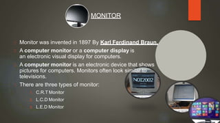 Monitor was invented in 1897 By Karl Ferdinand Braun.
A computer monitor or a computer display is
an electronic visual display for computers.
A computer monitor is an electronic device that shows
pictures for computers. Monitors often look similar to
televisions.
There are three types of monitor:
1. C.R.T Monitor
2. L.C.D Monitor
3. L.E.D Monitor
MONITOR
 