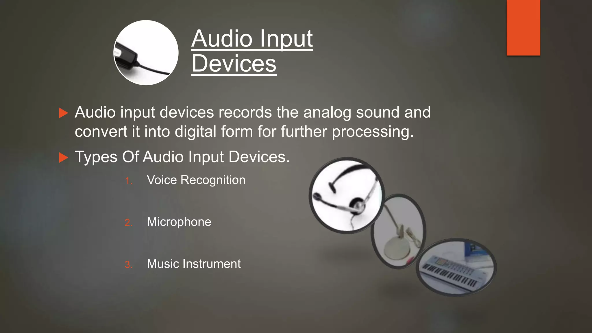  Audio input devices records the analog sound and
convert it into digital form for further processing.
 Types Of Audio Input Devices.
1. Voice Recognition
2. Microphone
3. Music Instrument
Audio Input
Devices
 