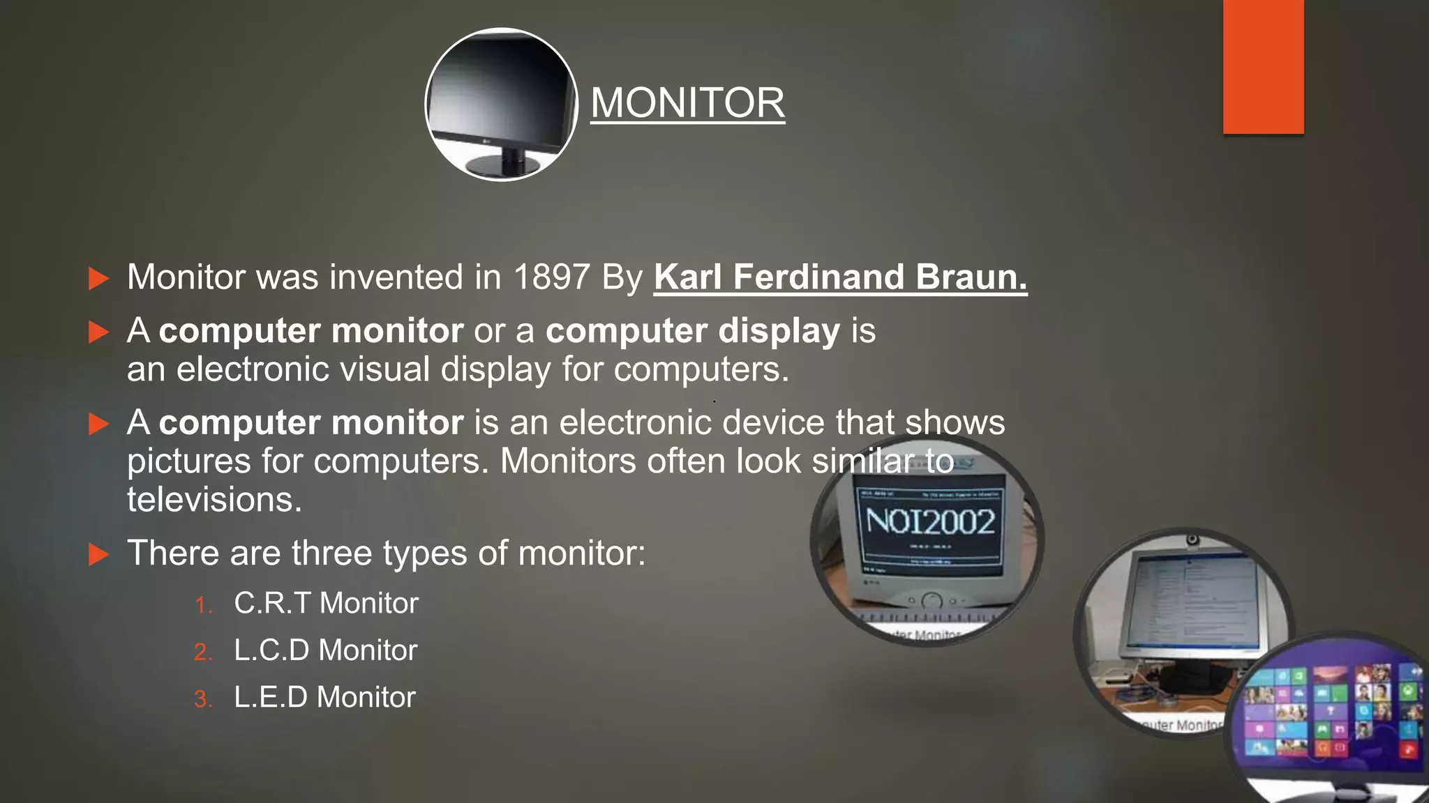  Monitor was invented in 1897 By Karl Ferdinand Braun.
 A computer monitor or a computer display is
an electronic visual display for computers.
 A computer monitor is an electronic device that shows
pictures for computers. Monitors often look similar to
televisions.
 There are three types of monitor:
1. C.R.T Monitor
2. L.C.D Monitor
3. L.E.D Monitor
MONITOR
 