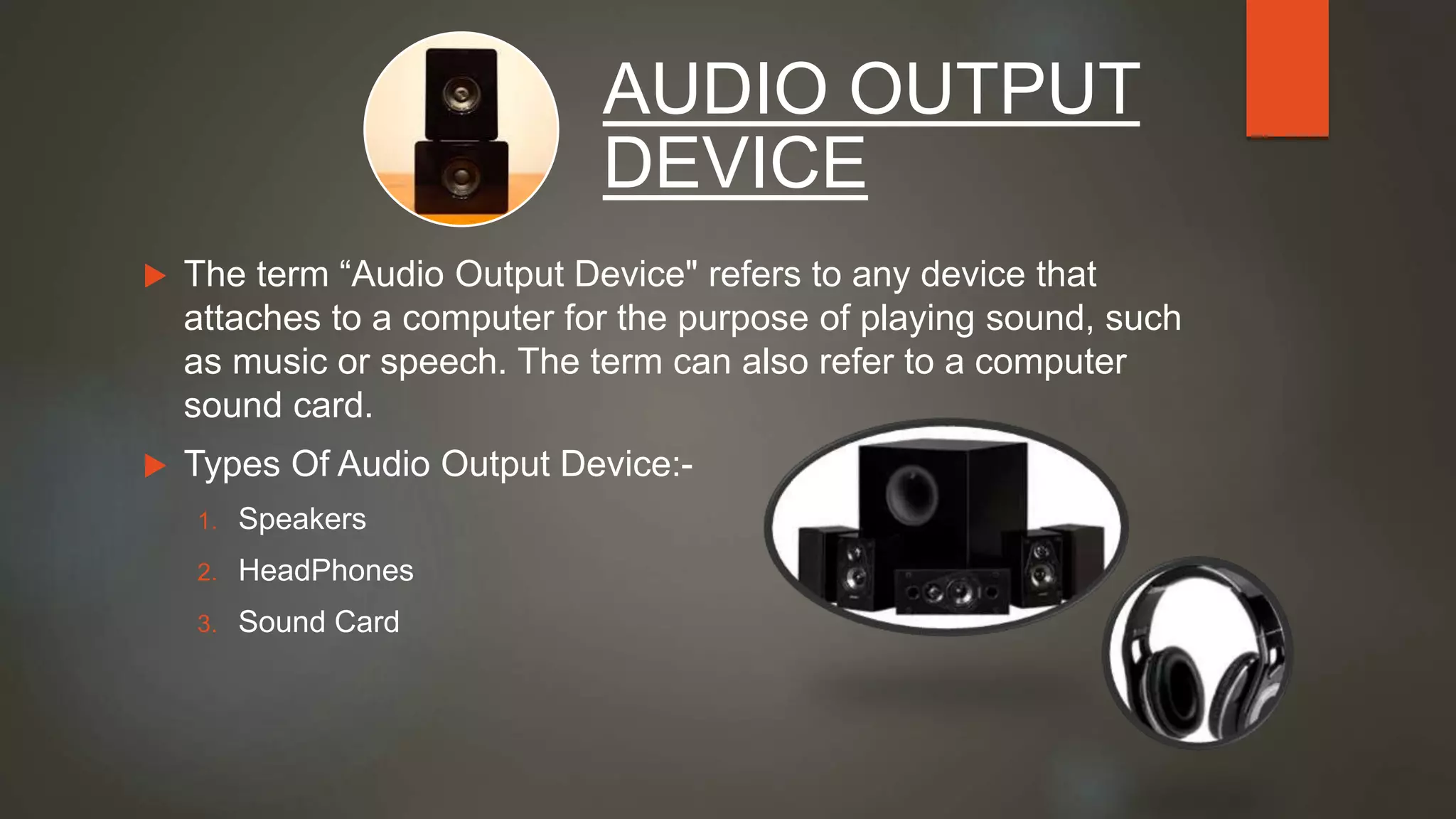  The term “Audio Output Device" refers to any device that
attaches to a computer for the purpose of playing sound, such
as music or speech. The term can also refer to a computer
sound card.
 Types Of Audio Output Device:-
1. Speakers
2. HeadPhones
3. Sound Card
AUDIO OUTPUT
DEVICE
 