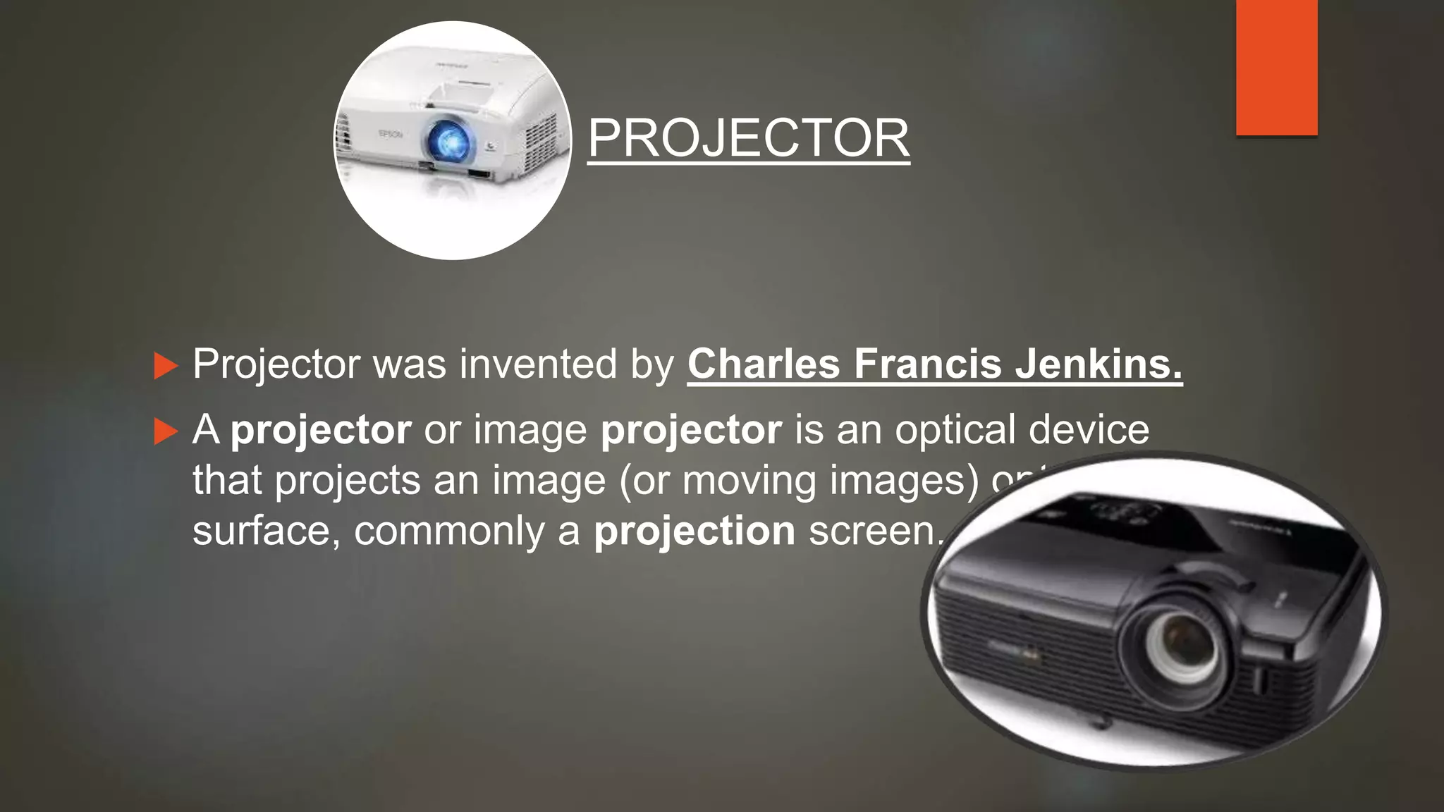  Projector was invented by Charles Francis Jenkins.
 A projector or image projector is an optical device
that projects an image (or moving images) onto a
surface, commonly a projection screen.
PROJECTOR
 
