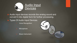  Audio input devices records the analog sound and
convert it into digital form for further processing.
 Types Of Audio Input Devices.
1. Voice Recognition
2. Microphone
3. Music Instrument
Audio Input
Devices
 