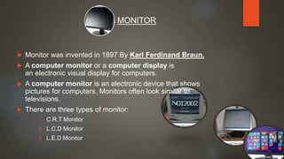  Monitor was invented in 1897 By Karl Ferdinand Braun.
 A computer monitor or a computer display is
an electronic visual display for computers.
 A computer monitor is an electronic device that shows
pictures for computers. Monitors often look similar to
televisions.
 There are three types of monitor:
1. C.R.T Monitor
2. L.C.D Monitor
3. L.E.D Monitor
MONITOR
 