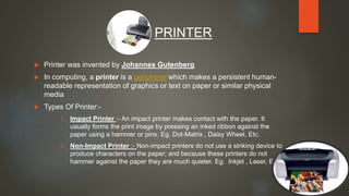  Printer was invented by Johannes Gutenberg
 In computing, a printer is a peripheral which makes a persistent human-
readable representation of graphics or text on paper or similar physical
media
 Types Of Printer:-
1. Impact Printer :- An impact printer makes contact with the paper. It
usually forms the print image by pressing an inked ribbon against the
paper using a hammer or pins. Eg. Dot-Matrix , Daisy Wheel, Etc.
2. Non-Impact Printer :- Non-impact printers do not use a striking device to
produce characters on the paper; and because these printers do not
hammer against the paper they are much quieter. Eg. Inkjet , Laser, Etc.
PRINTER
 
