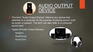  The term “Audio Output Device" refers to any device that
attaches to a computer for the purpose of playing sound, such
as music or speech. The term can also refer to a computer
sound card.
 Types Of Audio Output Device:-
1. Speakers
2. HeadPhones
3. Sound Card
AUDIO OUTPUT
DEVICE
 