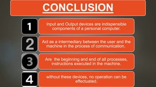 CONCLUSION
Input and Output devices are indispensible
components of a personal computer.
Act as a intermediary between the user and the
machine in the process of communication.
Are the beginning and end of all processes,
instructions executed in the machine.
without these devices, no operation can be
effectuated.
 