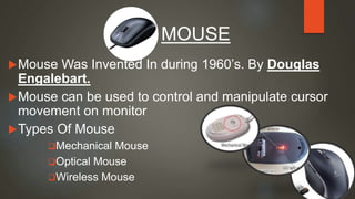 Mouse Was Invented In during 1960’s. By Douglas
Engalebart.
Mouse can be used to control and manipulate cursor
movement on monitor
Types Of Mouse
Mechanical Mouse
Optical Mouse
Wireless Mouse
MOUSE
 