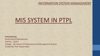 Presented by,
Modi Harshil Rakeshkumar.
Roll No.:- 21927
College:- BK School of Professional and Management Studies
Guided By: Prof. Rujuta Shah
MIS SYSTEM IN PTPL
INFORMATION SYSTEM MANAGEMENT
 