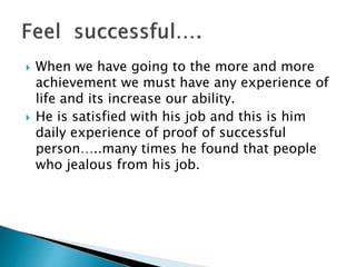 When we have going to the more and more
achievement we must have any experience of
life and its increase our ability.
 He is satisfied with his job and this is him
daily experience of proof of successful
person…..many times he found that people
who jealous from his job.
 