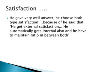  He gave very well answer, he choose both
type satisfaction …because of he said that
“He get external satisfaction,.. He
automatically gets internal also and he have
to maintain ratio in between both”
 