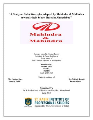 “A Study on Sales Strategies adopted by Mahindra & Mahindra
towards their School Buses in Ahmedabad”
Summer Internship Project Report
Submitted in Partial Fulfillment
for the award of
Post Graduate Diploma in Management
Submitted By:
Harshil Dave
Roll No.
1820141
Batch: 2018-2020
Under the guidance of
Mr. Chintan Dave Dr. Vaishali Trivedi
Industry Guide Faculty Guide
Submitted To
St. Kabir Institute of Professional Studies, Ahmedabad
June 2019
 