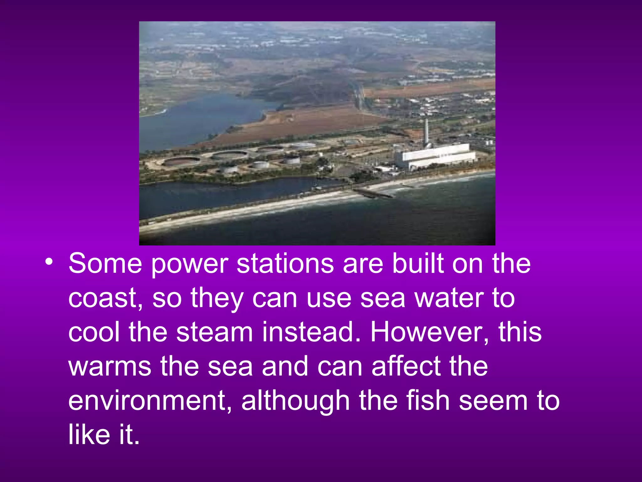 • Some power stations are built on the
coast, so they can use sea water to
cool the steam instead. However, this
warms the sea and can affect the
environment, although the fish seem to
like it.
 