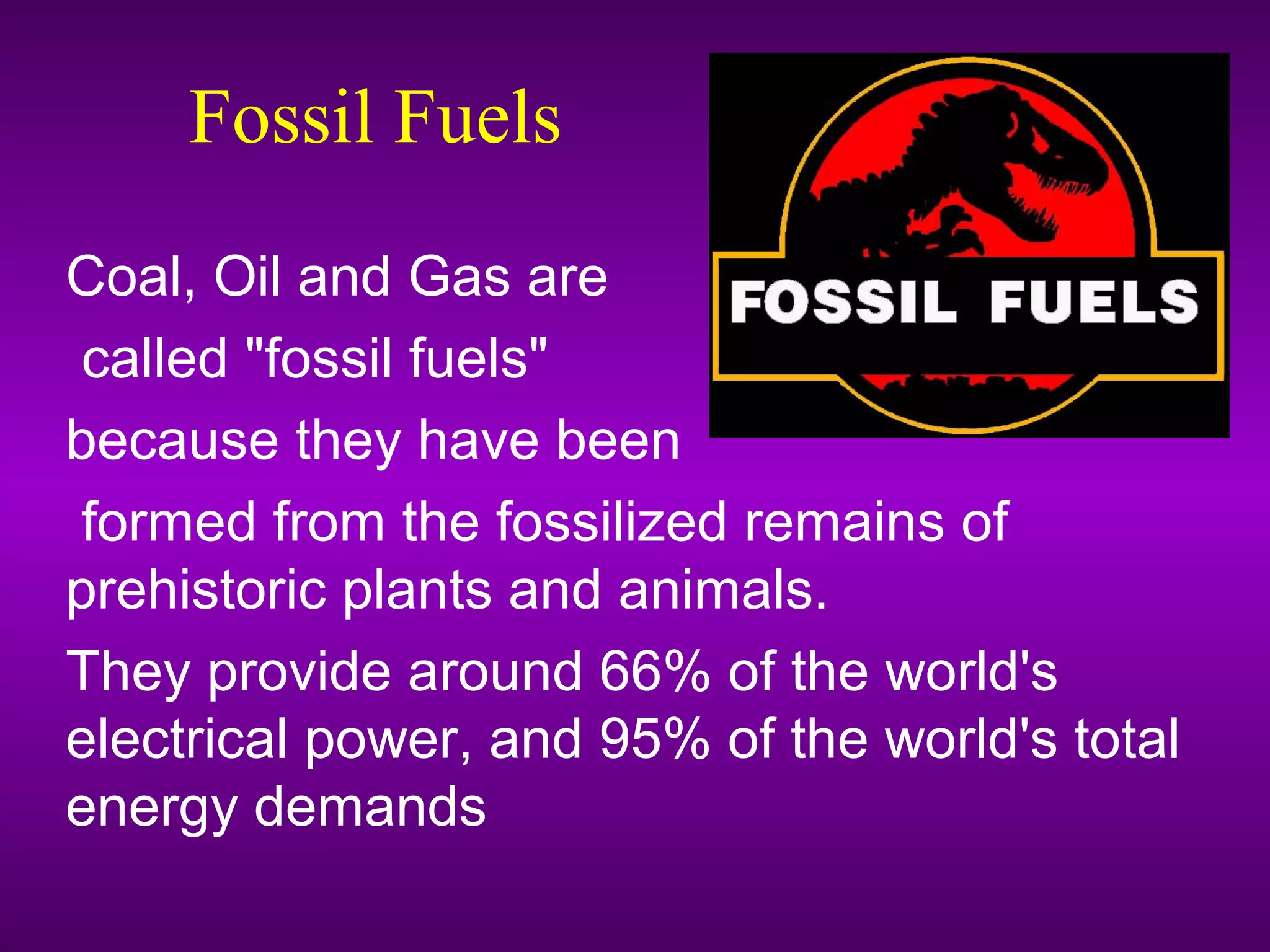 Fossil Fuels
Coal, Oil and Gas are
called "fossil fuels"
because they have been
formed from the fossilized remains of
prehistoric plants and animals.
They provide around 66% of the world's
electrical power, and 95% of the world's total
energy demands
 