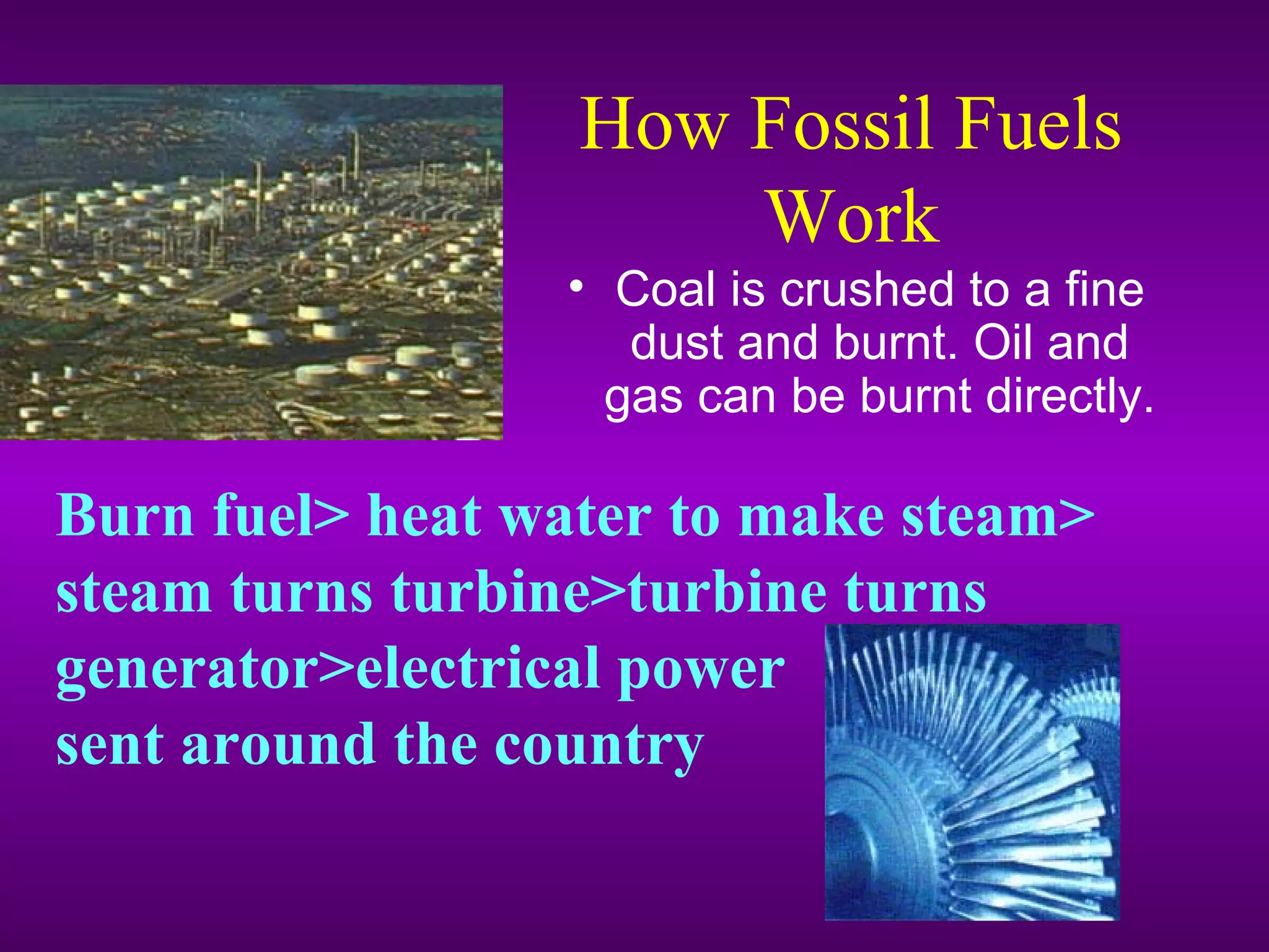 How Fossil Fuels
Work
• Coal is crushed to a fine
dust and burnt. Oil and
gas can be burnt directly.
Burn fuel> heat water to make steam>
steam turns turbine>turbine turns
generator>electrical power
sent around the country
 