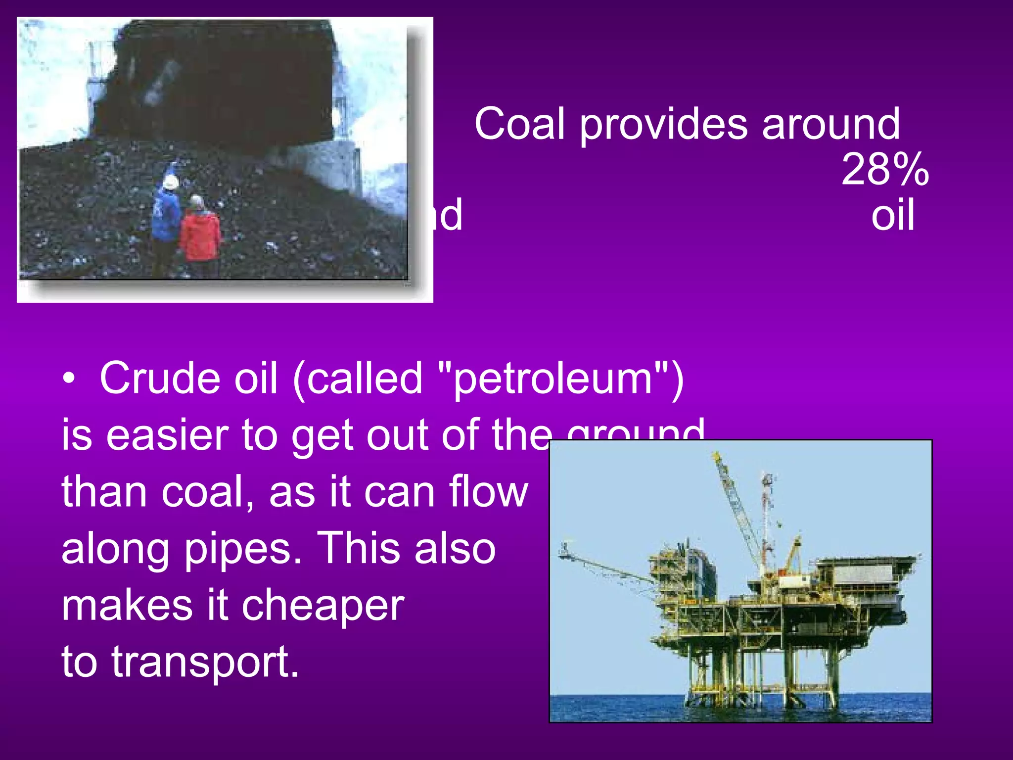 • Coal provides around
28%
of our energy, and oil
provides 40%.
• Crude oil (called "petroleum")
is easier to get out of the ground
than coal, as it can flow
along pipes. This also
makes it cheaper
to transport.
 