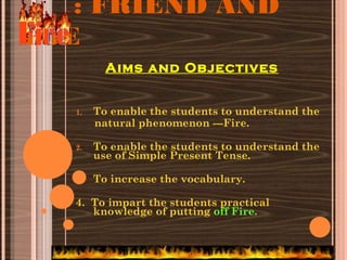 : FRIEND AND
FOE
1. To enable the students to understand the
natural phenomenon ---Fire.
2. To enable the students to understand the
use of Simple Present Tense.
3. To increase the vocabulary.
4. To impart the students practical
knowledge of putting off Fire.
Aims and Objectives
 