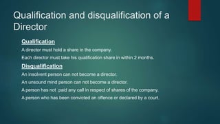 Qualification and disqualification of a
Director
Qualification
A director must hold a share in the company.
Each director must take his qualification share in within 2 months.
Disqualification
An insolvent person can not become a director.
An unsound mind person can not become a director.
A person has not paid any call in respect of shares of the company.
A person who has been convicted an offence or declared by a court.
 