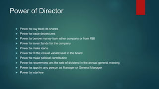 Power of Director
 Power to buy back its shares
 Power to issue debentures
 Power to borrow money from other company or from RBI
 Power to invest funds for the company
 Power to make loans
 Power to fill the casual vacant seat in the board
 Power to make political contribution
 Power to recommend ant the rate of dividend in the annual general meeting
 Power to appoint any person as Manager or General Manager
 Power to interfere
 